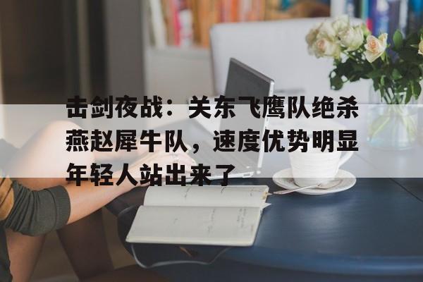 关于击剑夜战：关东飞鹰队绝杀燕赵犀牛队，速度优势明显年轻人站出来了的信息