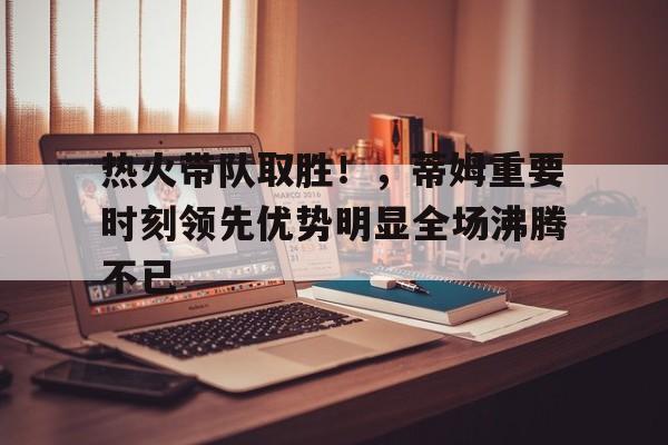 oubo-关于热火带队取胜！，蒂姆重要时刻领先优势明显全场沸腾不已的信息