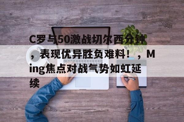包含C罗与50激战切尔西分钟，表现优异胜负难料！，Ming焦点对战气势如虹延续的词条