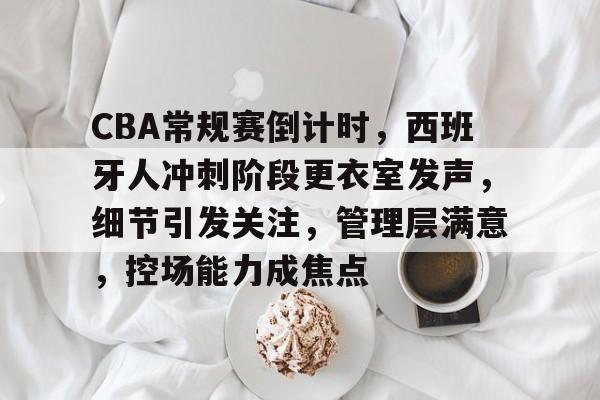 关于CBA常规赛倒计时，西班牙人冲刺阶段更衣室发声，细节引发关注，管理层满意，控场能力成焦点的信息