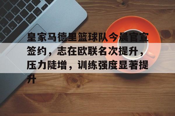 关于皇家马德里篮球队今晨官宣签约，志在欧联名次提升，压力陡增，训练强度显著提升的信息