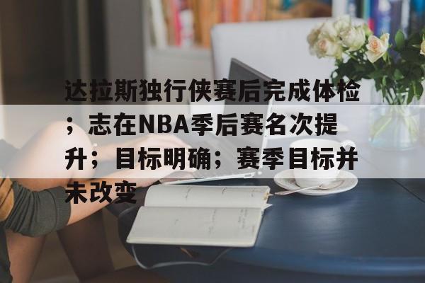 oubo-达拉斯独行侠赛后完成体检；志在NBA季后赛名次提升；目标明确；赛季目标并未改变的简单介绍