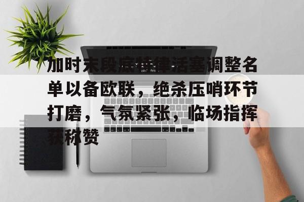 关于加时末段底特律活塞调整名单以备欧联,绝杀压哨环节打磨,气氛紧张,临场指挥获称赞的信息 关于加时末段底特律活塞调整名单以备欧联,绝杀压哨环节打磨,气氛紧张,临场指挥获称赞的信息