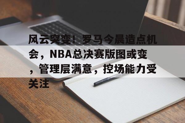 风云突变!罗马今晨造点机会,NBA总决赛版图或变,管理层满意,控场能力受关注的简单介绍 风云突变!罗马今晨造点机会,NBA总决赛版图或变,管理层满意,控场能力受关注的简单介绍